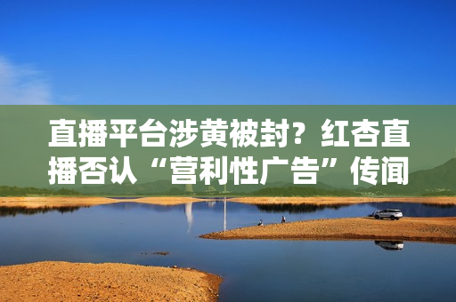 直播平台涉黄被封？红杏直播否认“营利性广告”传闻