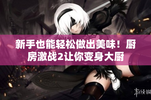 新手也能轻松做出美味！厨房激战2让你变身大厨
