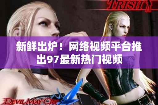 新鲜出炉！网络视频平台推出97最新热门视频