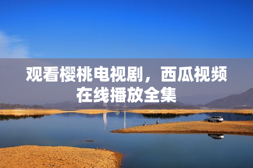 观看樱桃电视剧，西瓜视频在线播放全集