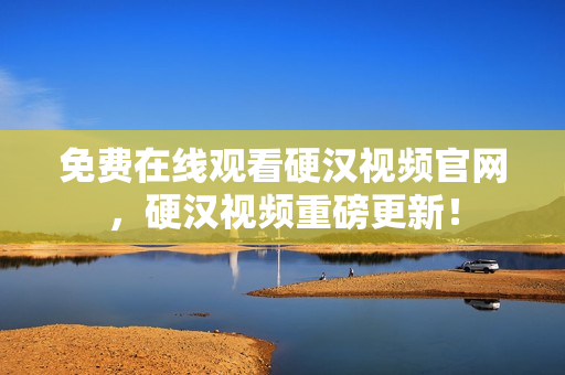 免费在线观看硬汉视频官网，硬汉视频重磅更新！