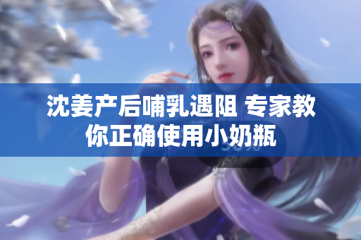 沈姜产后哺乳遇阻 专家教你正确使用小奶瓶