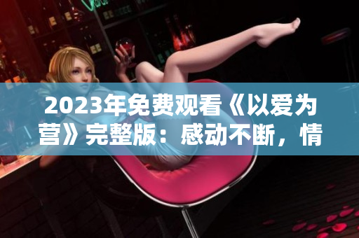 2023年免费观看《以爱为营》完整版：感动不断，情节曲折。