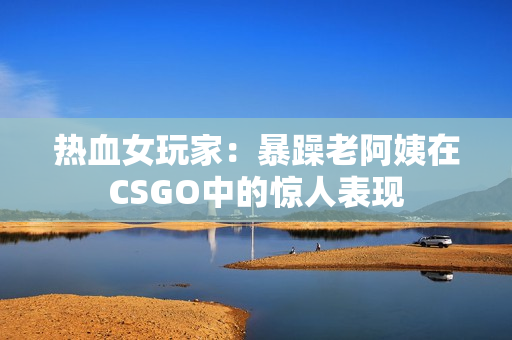 热血女玩家：暴躁老阿姨在CSGO中的惊人表现