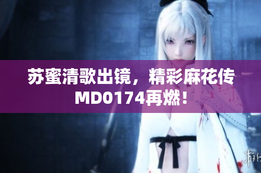苏蜜清歌出镜，精彩麻花传MD0174再燃！