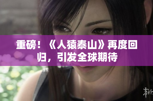 重磅！《人猿泰山》再度回归，引发全球期待