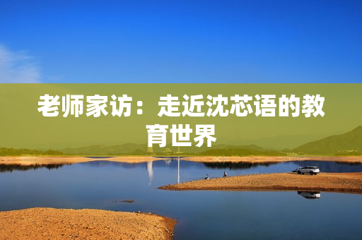 老师家访：走近沈芯语的教育世界
