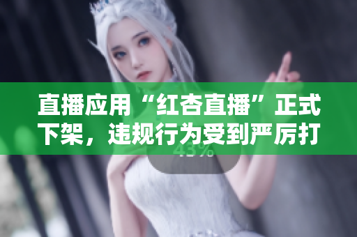 直播应用“红杏直播”正式下架，违规行为受到严厉打击