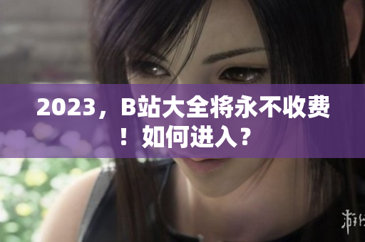2023，B站大全将永不收费！如何进入？