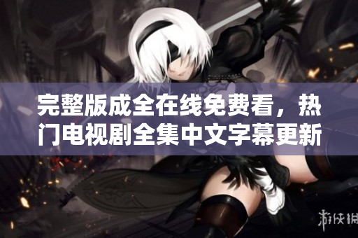 完整版成全在线免费看，热门电视剧全集中文字幕更新，精彩不容错过！