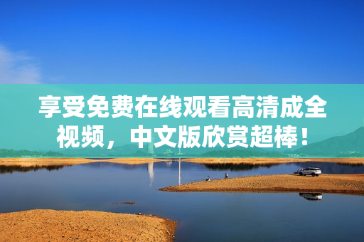 享受免费在线观看高清成全视频，中文版欣赏超棒！
