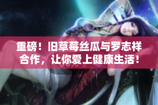 重磅！旧草莓丝瓜与罗志祥合作，让你爱上健康生活！