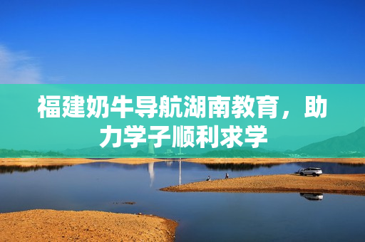 福建奶牛导航湖南教育，助力学子顺利求学