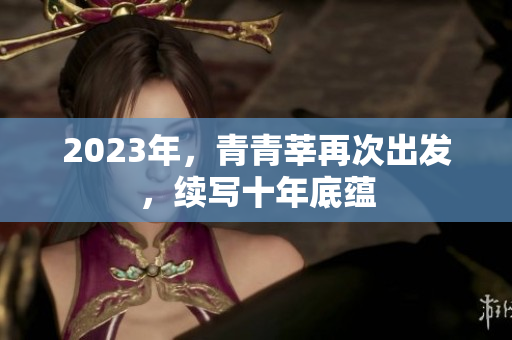 2023年，青青莘再次出发，续写十年底蕴
