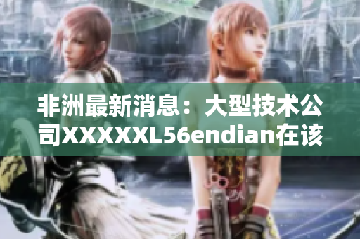 非洲最新消息：大型技术公司XXXXXL56endian在该地区展开市场扩张计划