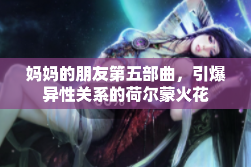 妈妈的朋友第五部曲，引爆异性关系的荷尔蒙火花