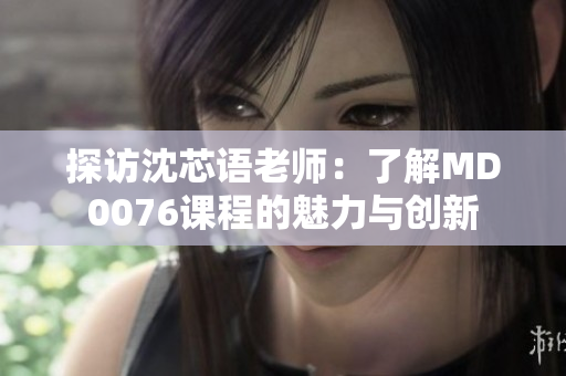 探访沈芯语老师：了解MD0076课程的魅力与创新
