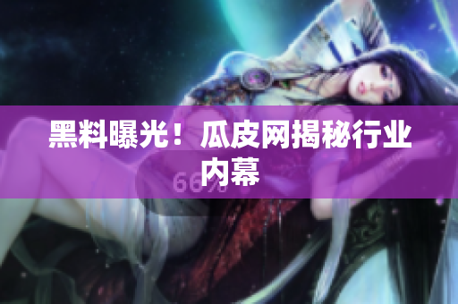 黑料曝光！瓜皮网揭秘行业内幕