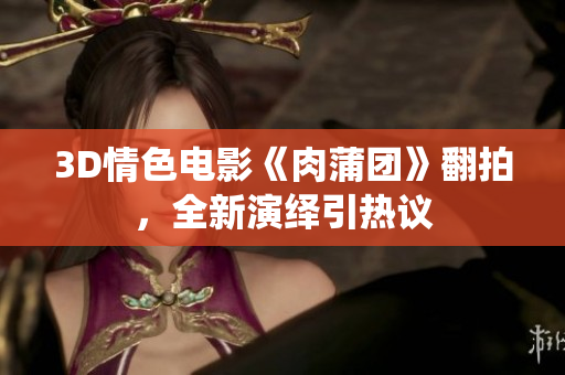 3D情色电影《肉蒲团》翻拍，全新演绎引热议
