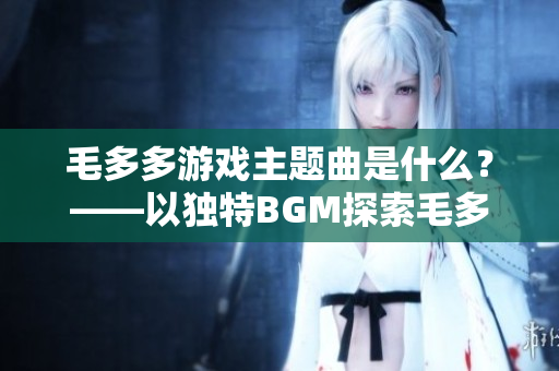 毛多多游戏主题曲是什么？——以独特BGM探索毛多多游戏世界