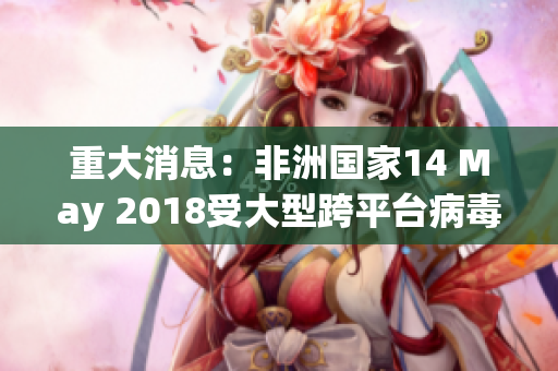 重大消息：非洲国家14 May 2018受大型跨平台病毒攻击
