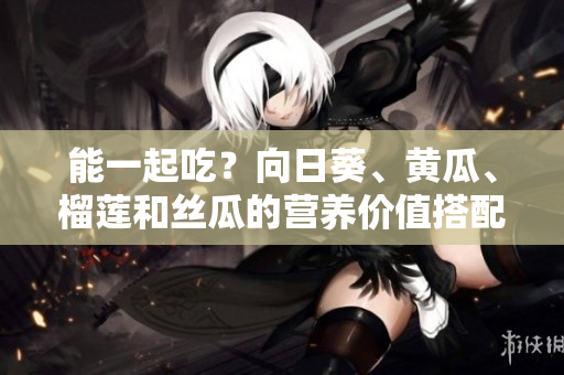 能一起吃？向日葵、黄瓜、榴莲和丝瓜的营养价值搭配