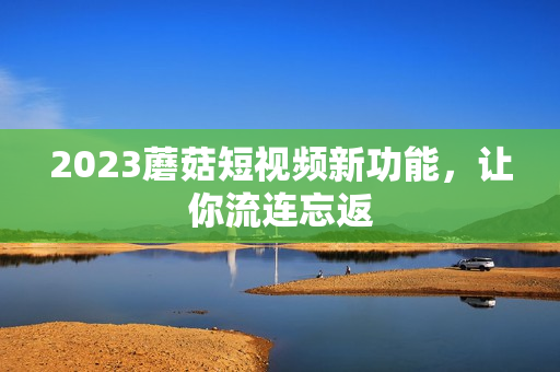 2023蘑菇短视频新功能，让你流连忘返