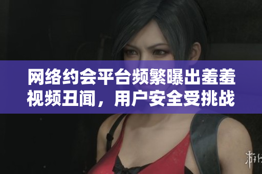 网络约会平台频繁曝出羞羞视频丑闻，用户安全受挑战