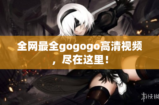 全网最全gogogo高清视频，尽在这里！