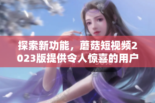 探索新功能，蘑菇短视频2023版提供令人惊喜的用户体验