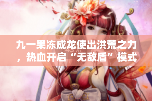 九一果冻成龙使出洪荒之力，热血开启“无敌盾”模式！
