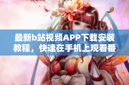 最新b站视频APP下载安装教程，快速在手机上观看番剧