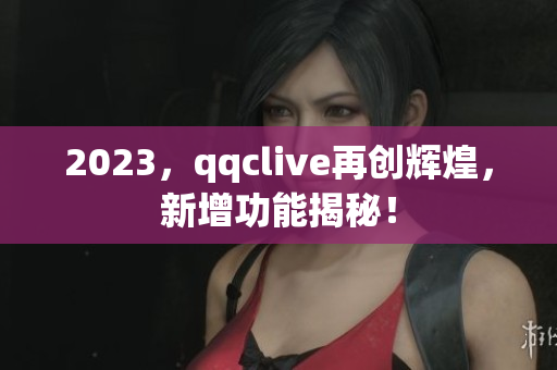 2023，qqclive再创辉煌，新增功能揭秘！