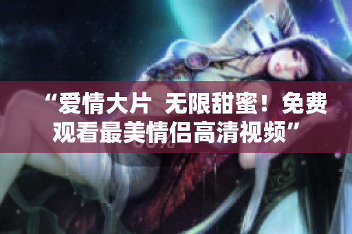 “爱情大片  无限甜蜜！免费观看最美情侣高清视频”