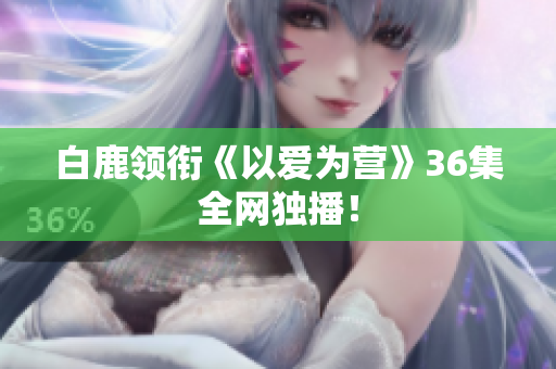 白鹿领衔《以爱为营》36集全网独播！