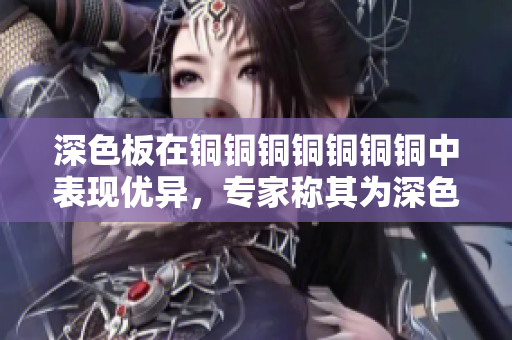 深色板在铜铜铜铜铜铜铜中表现优异，专家称其为深色之王