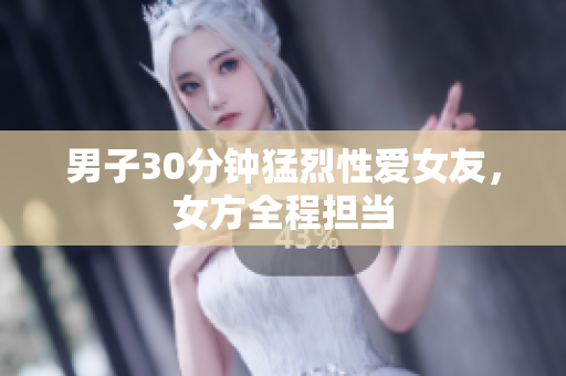 男子30分钟猛烈性爱女友，女方全程担当