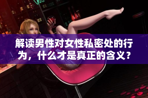 解读男性对女性私密处的行为，什么才是真正的含义？