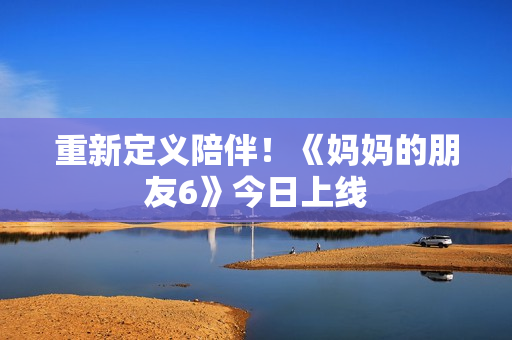 重新定义陪伴！《妈妈的朋友6》今日上线