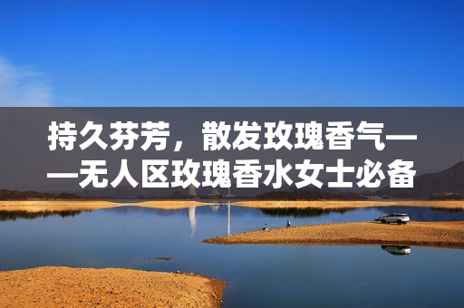 持久芬芳，散发玫瑰香气——无人区玫瑰香水女士必备之选