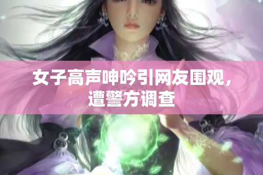 女子高声呻吟引网友围观，遭警方调查