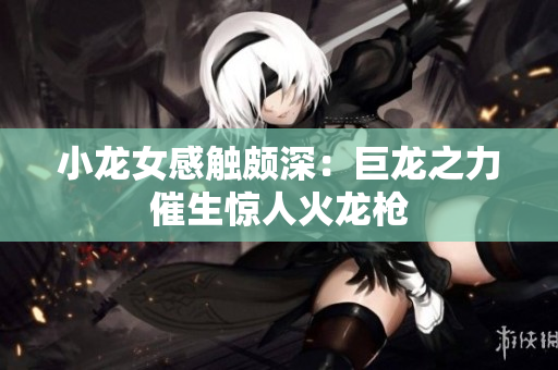 小龙女感触颇深：巨龙之力催生惊人火龙枪