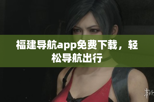 福建导航app免费下载，轻松导航出行