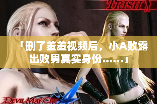 「删了羞羞视频后，小A败露出败男真实身份……」