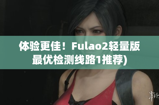 体验更佳！Fulao2轻量版最优检测线路1推荐)