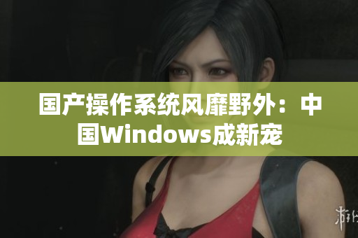 国产操作系统风靡野外：中国Windows成新宠