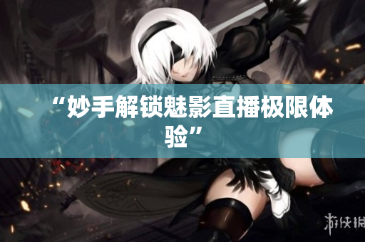 “妙手解锁魅影直播极限体验”