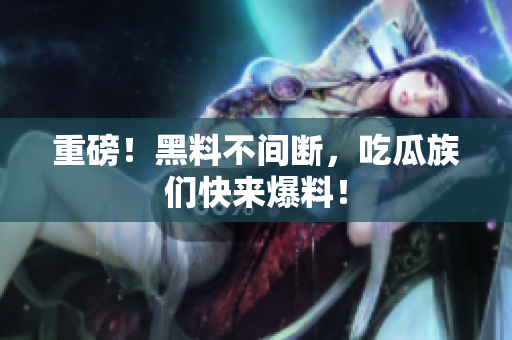重磅！黑料不间断，吃瓜族们快来爆料！