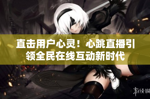 直击用户心灵！心跳直播引领全民在线互动新时代