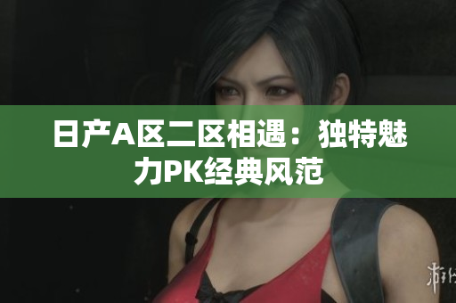 日产A区二区相遇：独特魅力PK经典风范